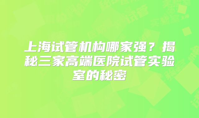 上海试管机构哪家强?揭秘三家高端医院试管实验室的秘密