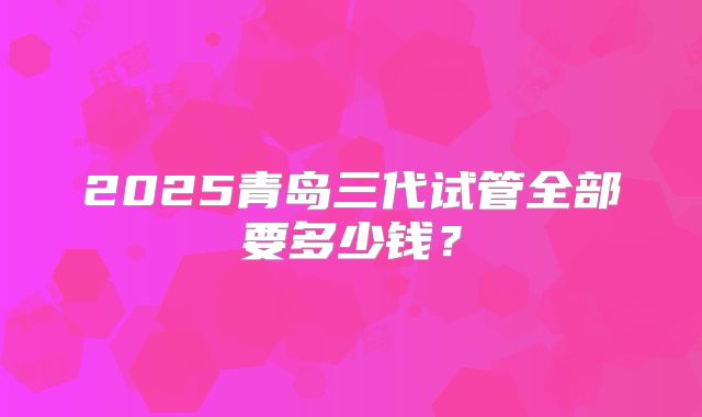 2025青岛三代试管全部要多少钱？