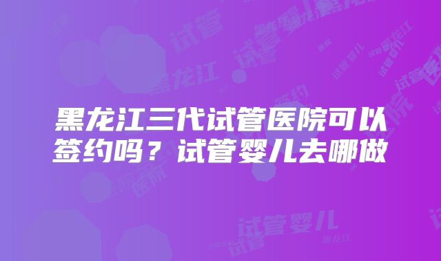 黑龙江三代试管医院可以签约吗？试管婴儿去哪做