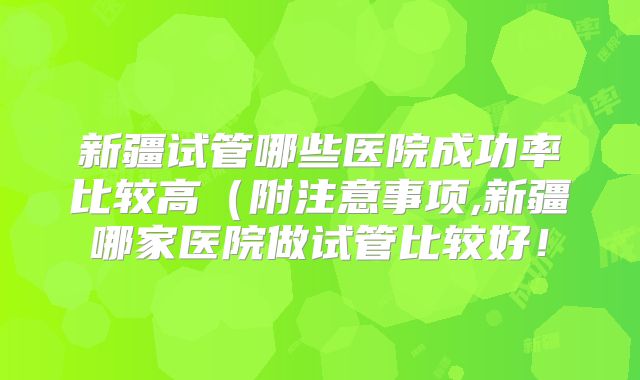 新疆试管哪些医院成功率比较高（附注意事项,新疆哪家医院做试管比较好！
