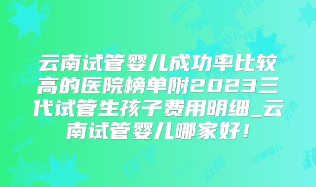 云南试管婴儿成功率比较高的医院榜单附2023三代试管生孩子费用明细_云南试管婴儿哪家好！