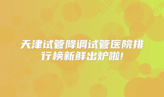 天津试管降调试管医院排行榜新鲜出炉啦!