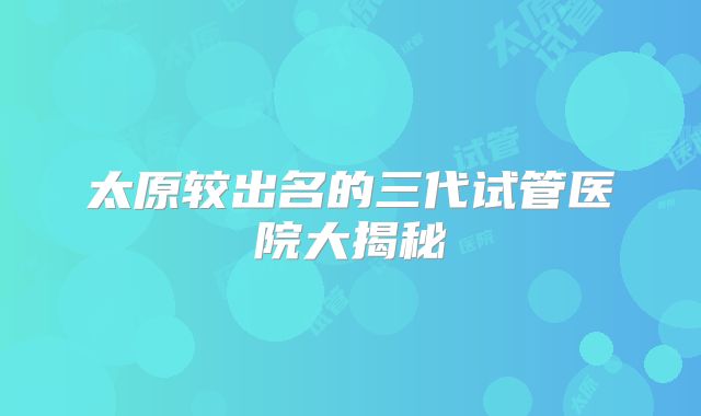 太原较出名的三代试管医院大揭秘