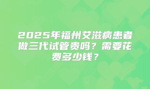 2025年福州艾滋病患者做三代试管贵吗？需要花费多少钱？