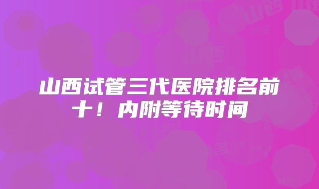 山西试管三代医院排名前十！内附等待时间