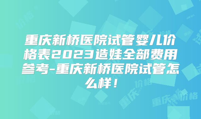 重庆新桥医院试管婴儿价格表2023造娃全部费用参考-重庆新桥医院试管怎么样！