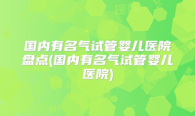 国内有名气试管婴儿医院盘点(国内有名气试管婴儿医院)