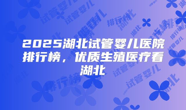 2025湖北试管婴儿医院排行榜,优质生殖医疗看湖北