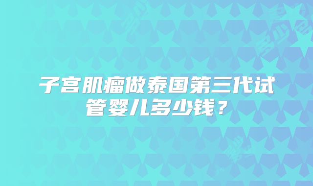 子宫肌瘤做泰国第三代试管婴儿多少钱？