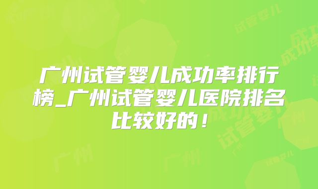 广州试管婴儿成功率排行榜_广州试管婴儿医院排名比较好的！