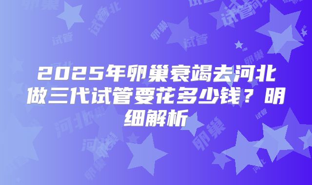 2025年卵巢衰竭去河北做三代试管要花多少钱？明细解析