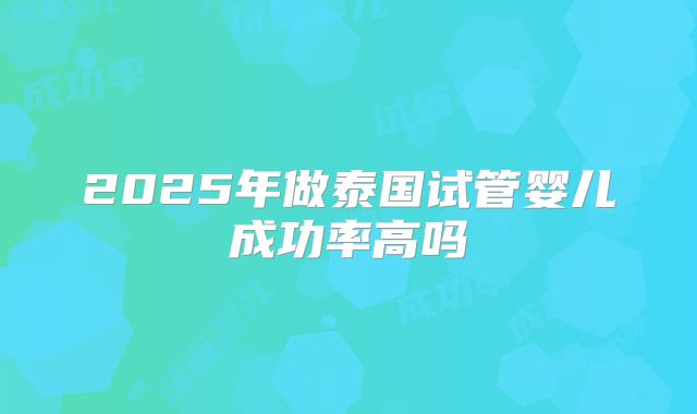 2025年做泰国试管婴儿成功率高吗