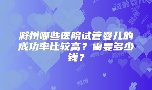 滁州哪些医院试管婴儿的成功率比较高？需要多少钱？