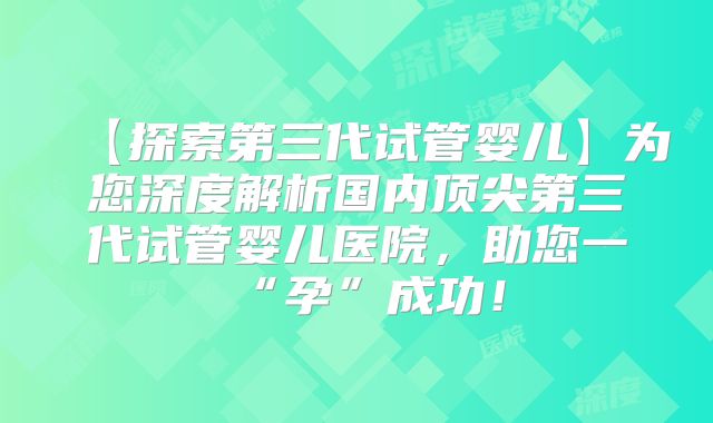 【探索第三代试管婴儿】为您深度解析国内顶尖第三代试管婴儿医院,助您一“孕”成功!