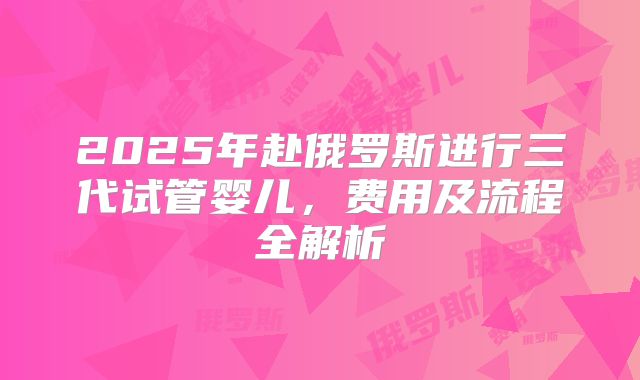 2025年赴俄罗斯进行三代试管婴儿,费用及流程全解析