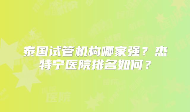 泰国试管机构哪家强?杰特宁医院排名如何?