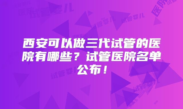 西安可以做三代试管的医院有哪些?试管医院名单公布!