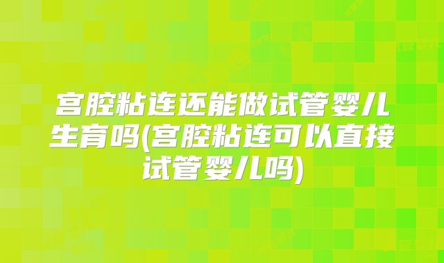 宫腔粘连还能做试管婴儿生育吗(宫腔粘连可以直接试管婴儿吗)