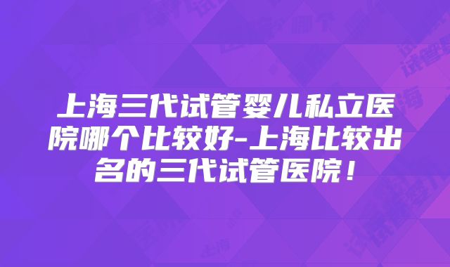 上海三代试管婴儿私立医院哪个比较好-上海比较出名的三代试管医院！