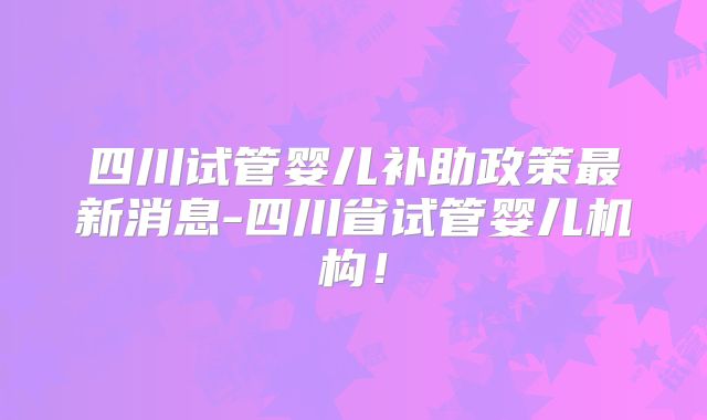 四川试管婴儿补助政策最新消息-四川省试管婴儿机构!