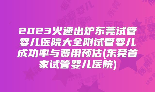 2023火速出炉东莞试管婴儿医院大全附试管婴儿成功率与费用预估(东莞首家试管婴儿医院)