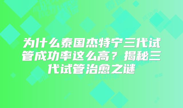 为什么泰国杰特宁三代试管成功率这么高？揭秘三代试管治愈之谜