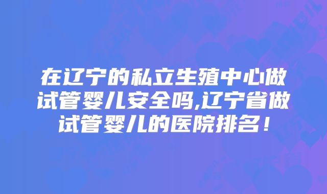 在辽宁的私立生殖中心做试管婴儿安全吗,辽宁省做试管婴儿的医院排名！