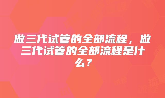 做三代试管的全部流程，做三代试管的全部流程是什么？
