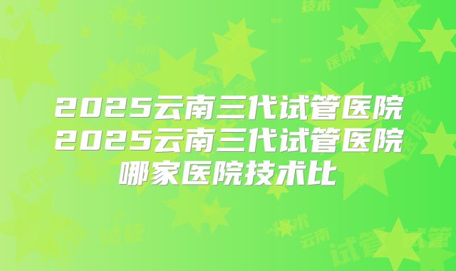 2025云南三代试管医院2025云南三代试管医院哪家医院技术比