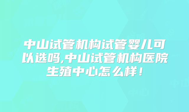 中山试管机构试管婴儿可以选吗,中山试管机构医院生殖中心怎么样！