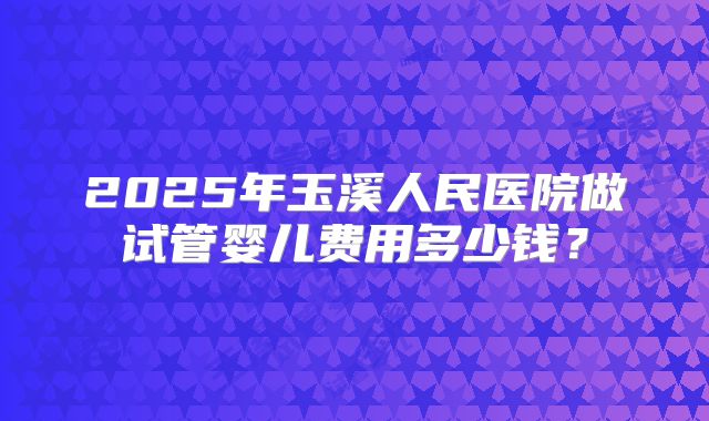 2025年玉溪人民医院做试管婴儿费用多少钱？