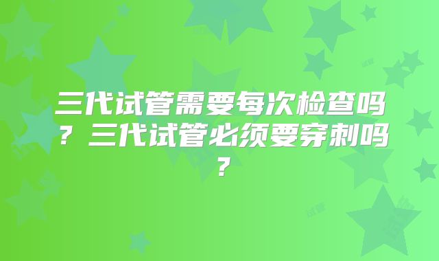 三代试管需要每次检查吗?三代试管必须要穿刺吗?