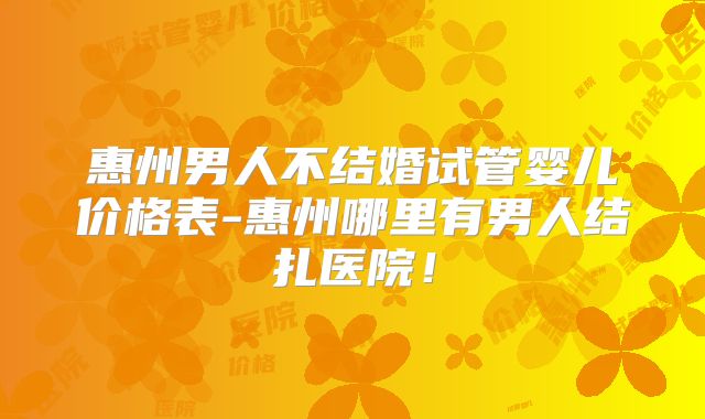 惠州男人不结婚试管婴儿价格表-惠州哪里有男人结扎医院!