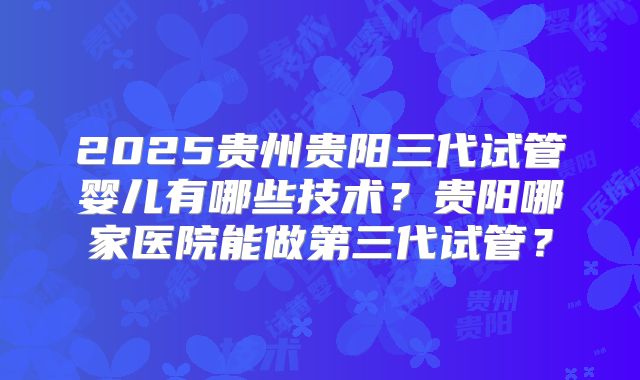 2025贵州贵阳三代试管婴儿有哪些技术？贵阳哪家医院能做第三代试管？