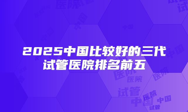 2025中国比较好的三代试管医院排名前五
