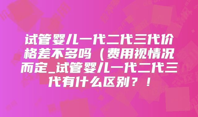 试管婴儿一代二代三代价格差不多吗(费用视情况而定_试管婴儿一代二代三代有什么区别?!