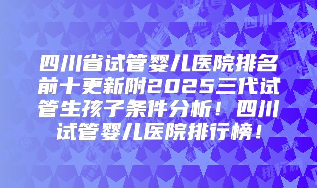 四川省试管婴儿医院排名前十更新附2025三代试管生孩子条件分析！四川试管婴儿医院排行榜！