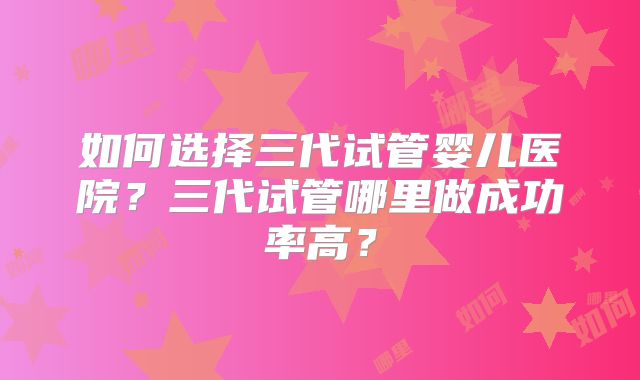 如何选择三代试管婴儿医院？三代试管哪里做成功率高？