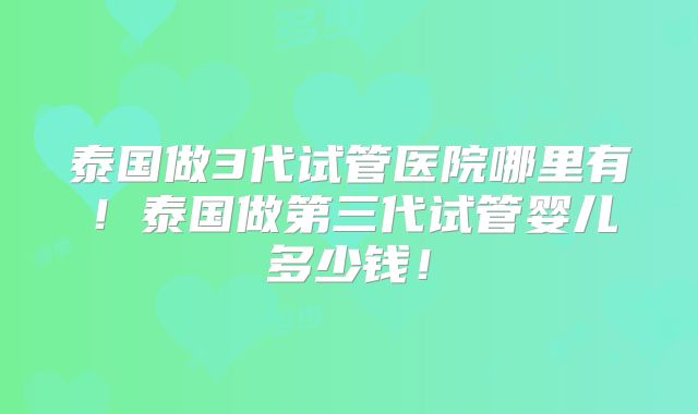 泰国做3代试管医院哪里有！泰国做第三代试管婴儿多少钱！