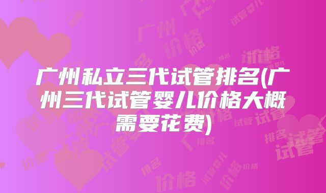 广州私立三代试管排名(广州三代试管婴儿价格大概需要花费)