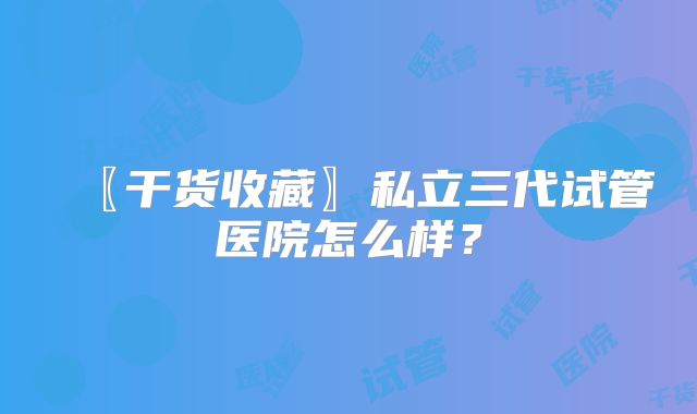 〖干货收藏〗私立三代试管医院怎么样？