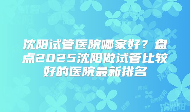 沈阳试管医院哪家好?盘点2025沈阳做试管比较好的医院最新排名