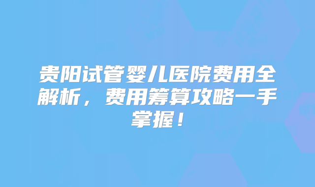 贵阳试管婴儿医院费用全解析,费用筹算攻略一手掌握!