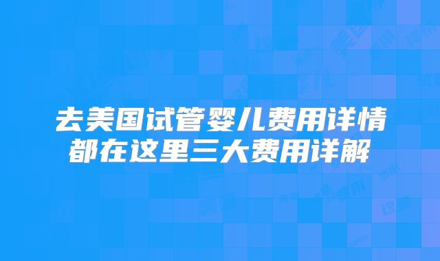 去美国试管婴儿费用详情都在这里三大费用详解