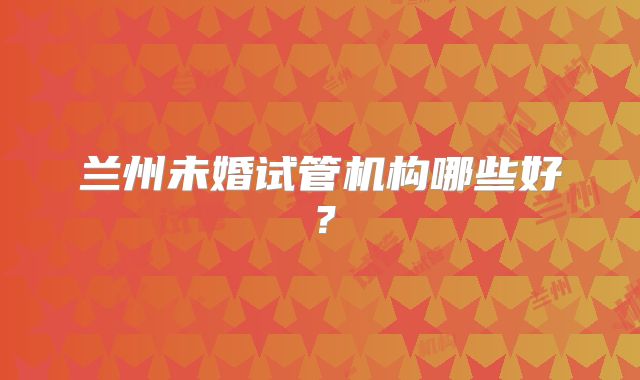 兰州未婚试管机构哪些好?