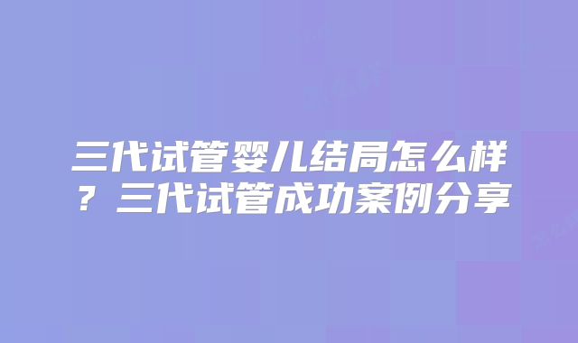 三代试管婴儿结局怎么样？三代试管成功案例分享