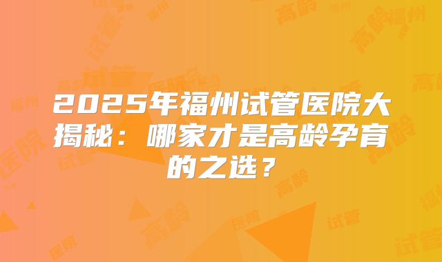 2025年福州试管医院大揭秘：哪家才是高龄孕育的之选？