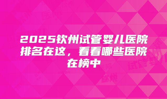 2025钦州试管婴儿医院排名在这，看看哪些医院在榜中