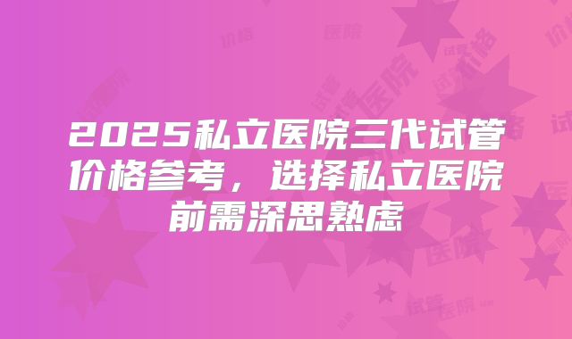 2025私立医院三代试管价格参考，选择私立医院前需深思熟虑