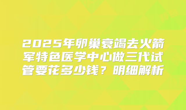 2025年卵巢衰竭去火箭军特色医学中心做三代试管要花多少钱？明细解析